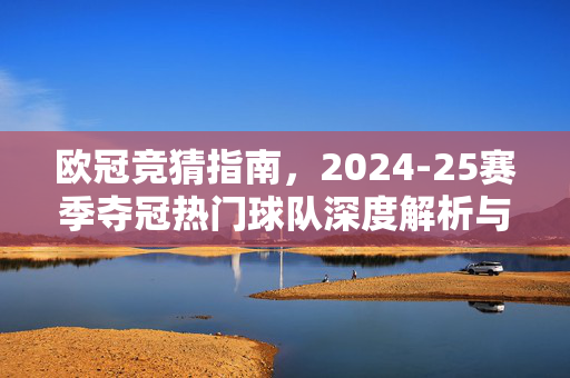欧冠竞猜指南，2024-25赛季夺冠热门球队深度解析与选择策略，欧冠竞猜指南，2024-25赛季夺冠热门深度解析与策略