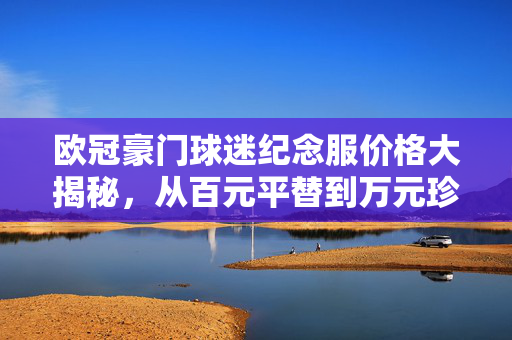 欧冠豪门球迷纪念服价格大揭秘，从百元平替到万元珍藏，球迷该怎么选？欧冠纪念服价格大揭秘，百元平替到万元珍藏，球迷怎么选？