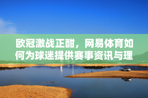 欧冠激战正酣，网易体育如何为球迷提供赛事资讯与理性观赛指南，欧冠激战正酣，网易体育为球迷提供赛事资讯与理性观赛指南
