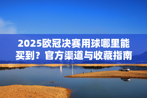 2025欧冠决赛用球哪里能买到？官方渠道与收藏指南，2025欧冠决赛用球官方购买渠道与收藏指南