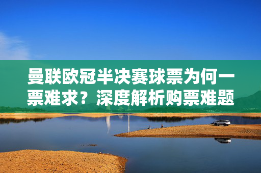 曼联欧冠半决赛球票为何一票难求?深度解析购票难题与背后真相,曼联欧冠半决赛球票一票难求,深度解析购票难题与背后真相