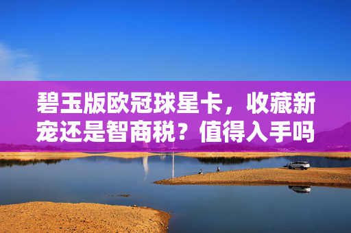 碧玉版欧冠球星卡，收藏新宠还是智商税？值得入手吗？碧玉版欧冠球星卡，收藏新宠还是智商税？