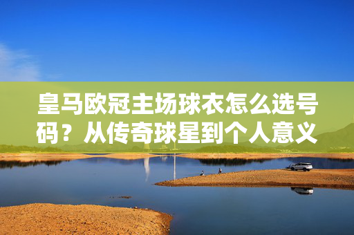 皇马欧冠主场球衣怎么选号码？从传奇球星到个人意义，一篇搞定！皇马欧冠主场球衣号码怎么选？传奇球星与个人意义全攻略