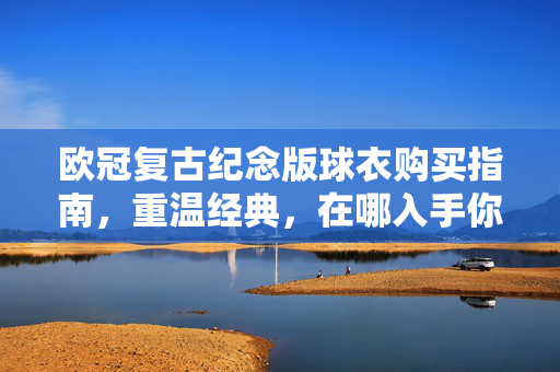 欧冠复古纪念版球衣购买指南，重温经典，在哪入手你的专属战袍？欧冠复古纪念球衣购买指南，重温经典，入手专属战袍