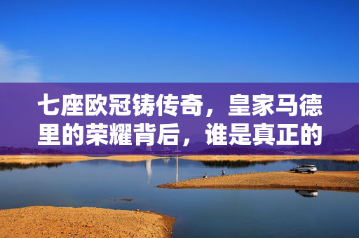 七座欧冠铸传奇，皇家马德里的荣耀背后，谁是真正的铸就者？七座欧冠铸传奇，皇马荣耀的铸就者