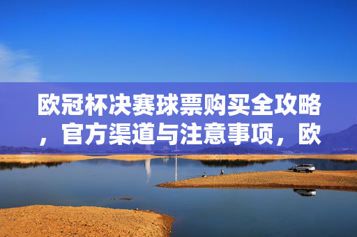 欧冠杯决赛球票购买全攻略，官方渠道与注意事项，欧冠杯决赛球票购买全攻略，官方渠道与注意事项