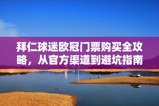 拜仁球迷欧冠门票购买全攻略，从官方渠道到避坑指南，拜仁球迷欧冠门票购买全攻略，从官方渠道到避坑指南