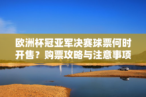 欧洲杯冠亚军决赛球票何时开售?购票攻略与注意事项,欧洲杯冠亚军决赛球票开售时间与购票攻略及注意事项