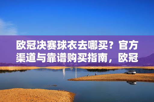 欧冠决赛球衣去哪买?官方渠道与靠谱购买指南,欧冠决赛球衣官方渠道与靠谱购买指南