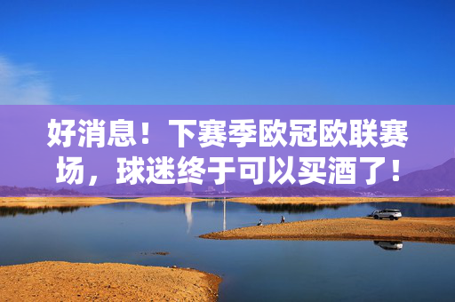 好消息！下赛季欧冠欧联赛场，球迷终于可以买酒了！下赛季欧冠欧联赛场球迷买酒解禁！