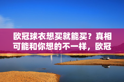 欧冠球衣想买就能买？真相可能和你想的不一样，欧冠球衣想买就能买？真相可能和你想的不一样