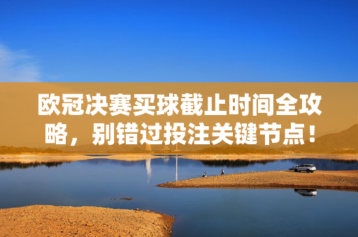 欧冠决赛买球截止时间全攻略，别错过投注关键节点！欧冠决赛买球截止时间全攻略，别错过投注关键节点！