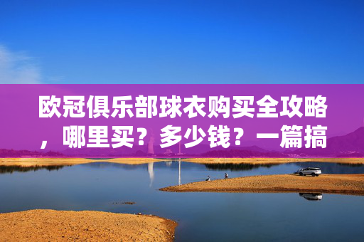 欧冠俱乐部球衣购买全攻略，哪里买？多少钱？一篇搞定！欧冠俱乐部球衣购买全攻略，哪里买、多少钱？一篇搞定！