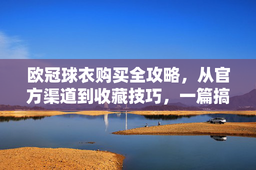 欧冠球衣购买全攻略，从官方渠道到收藏技巧，一篇搞定，欧冠球衣购买全攻略，官方渠道+收藏技巧，一篇搞定