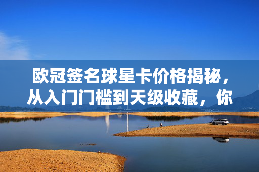 欧冠签名球星卡价格揭秘，从入门门槛到天级收藏，你买得起哪一款？欧冠签名球星卡价格揭秘，从入门门槛到天级收藏，你买得起哪一款？