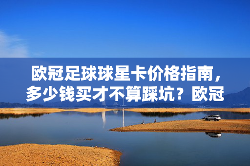 欧冠足球球星卡价格指南，多少钱买才不算踩坑？欧冠球星卡价格指南，多少钱买才不踩坑？