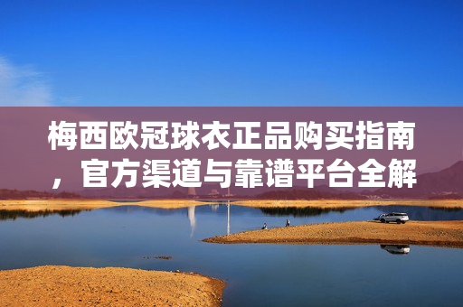梅西欧冠球衣正品购买指南，官方渠道与靠谱平台全解析，梅西欧冠球衣正品购买指南，官方渠道与靠谱平台全解析