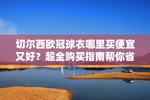 切尔西欧冠球衣哪里买便宜又好？超全购买指南帮你省心又省钱，切尔西欧冠球衣购买指南，便宜好货省心省钱攻略