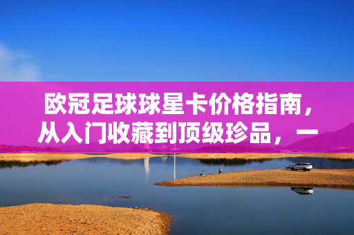 欧冠足球球星卡价格指南,从入门收藏到顶级珍品,一张值多少钱?欧冠足球球星卡价格指南,从入门到顶级,一张值多少钱?