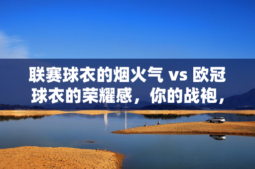 联赛球衣的烟火气 vs 欧冠球衣的荣耀感，你的战袍，藏着怎样的足球DNA？烟火与荣耀，你的球衣，藏着怎样的足球DNA？