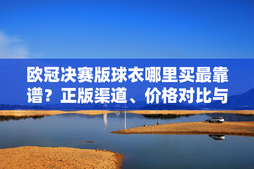 欧冠决赛版球衣哪里买最靠谱？正版渠道、价格对比与避坑指南，欧冠决赛版球衣哪里买最靠谱？正版渠道、价格对比与避坑指南