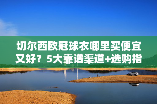 切尔西欧冠球衣哪里买便宜又好？5大靠谱渠道+选购指南，帮你省心又省钱，切尔西欧冠球衣便宜又好购买指南，5大靠谱渠道，省心省钱