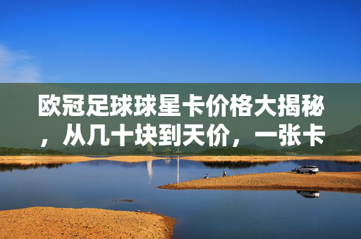 欧冠足球球星卡价格大揭秘,从几十块到天价,一张卡到底值多少?欧冠球星卡价格大揭秘,几十块到天价,一张卡到底值多少?
