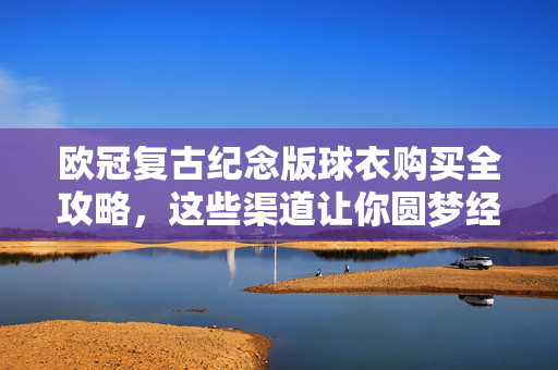 欧冠复古纪念版球衣购买全攻略,这些渠道让你圆梦经典,圆梦经典!欧冠复古纪念版球衣购买全攻略