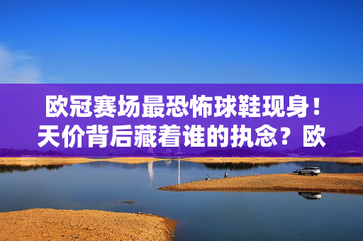 欧冠赛场最恐怖球鞋现身！天价背后藏着谁的执念？欧冠赛场最恐怖球鞋现身！天价背后藏着谁的执念？