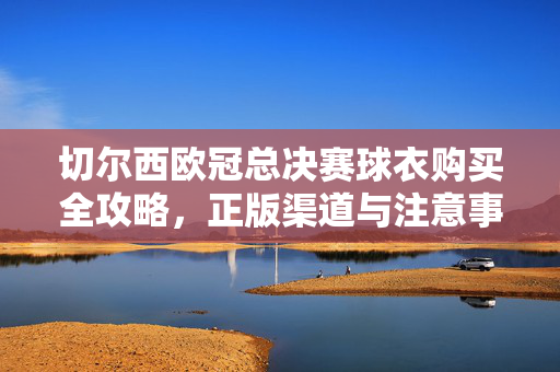 切尔西欧冠总决赛球衣购买全攻略，正版渠道与注意事项，切尔西欧冠总决赛球衣正版购买全攻略