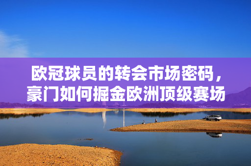 欧冠球员的转会市场密码，豪门如何掘金欧洲顶级赛场？豪门掘金欧冠，转会市场的顶级赛场密码