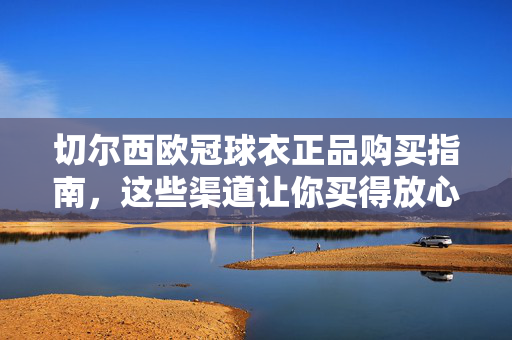 切尔西欧冠球衣正品购买指南，这些渠道让你买得放心，切尔西欧冠球衣正品购买指南，这些渠道让你买得放心
