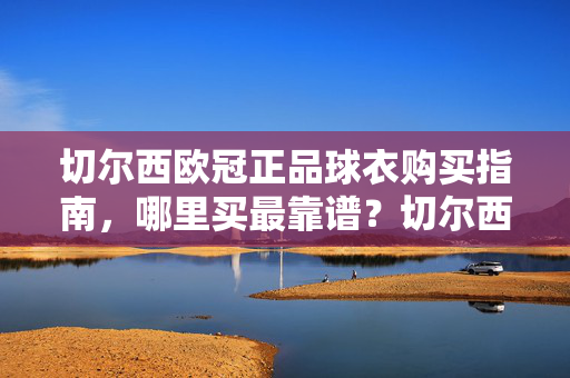 切尔西欧冠正品球衣购买指南，哪里买最靠谱？切尔西欧冠正品球衣购买指南，哪里买最靠谱？