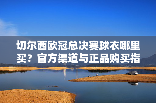 切尔西欧冠总决赛球衣哪里买？官方渠道与正品购买指南，切尔西欧冠总决赛球衣官方渠道与正品购买指南
