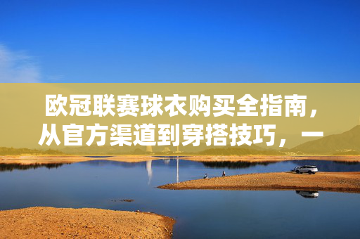 欧冠联赛球衣购买全指南，从官方渠道到穿搭技巧，一篇搞定，欧冠球衣购买全指南，官方渠道到穿搭技巧，一篇搞定
