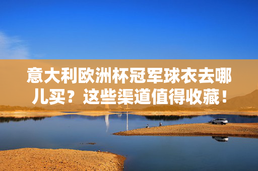 意大利欧洲杯冠军球衣去哪儿买？这些渠道值得收藏！意大利欧洲杯冠军球衣购买渠道推荐
