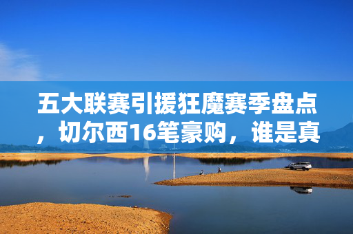 五大联赛引援狂魔赛季盘点，切尔西16笔豪购，谁是真正的烧钱之王？五大联赛引援盘点，切尔西16笔豪购，谁是真正的烧钱之王？