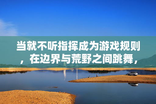 当就不听指挥成为游戏规则,在边界与荒野之间跳舞,不听指挥的边界荒野之舞
