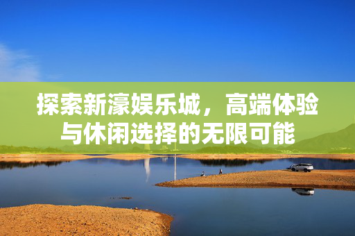 探索新濠娱乐城，高端体验与休闲选择的无限可能