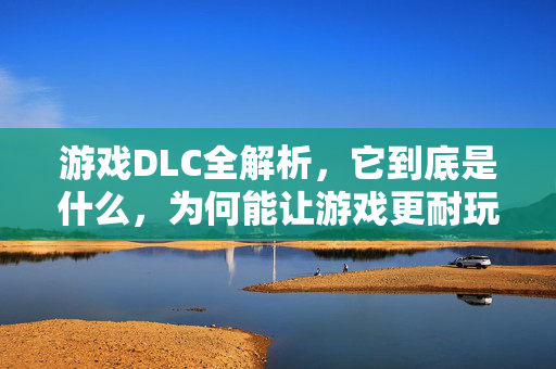 游戏DLC全解析,它到底是什么,为何能让游戏更耐玩?游戏DLC,耐玩性的全解析