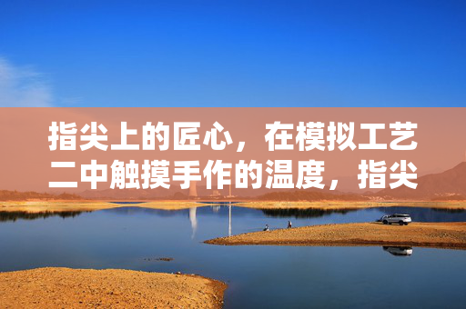 指尖上的匠心，在模拟工艺二中触摸手作的温度，指尖匠心，触摸手作的温度