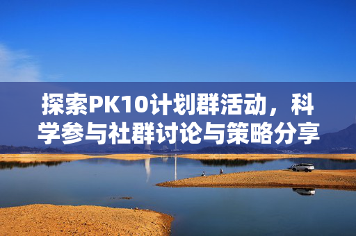 探索PK10计划群活动,科学参与社群讨论与策略分享指南,PK10计划群,科学参与与策略分享指南