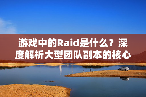 游戏中的Raid是什么？深度解析大型团队副本的核心玩法与魅力，Raid深度解析，大型团队副本的核心玩法与魅力