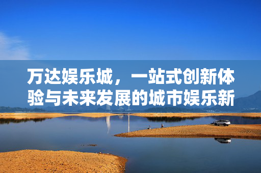 万达娱乐城，一站式创新体验与未来发展的城市娱乐新范式，万达娱乐城，一站式创新体验引领城市娱乐新范式