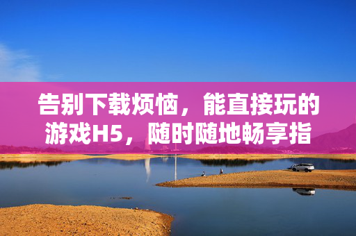 告别下载烦恼，能直接玩的游戏H5，随时随地畅享指尖乐趣，免下载H5游戏，随时随地畅玩指尖乐趣