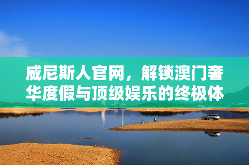 威尼斯人官网，解锁澳门奢华度假与顶级娱乐的终极体验指南，威尼斯人官网，解锁澳门奢华度假与顶级娱乐的终极指南