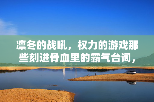 凛冬的战吼，权力的游戏那些刻进骨血里的霸气台词，凛冬的战吼，权力的游戏刻进骨血里的霸气台词
