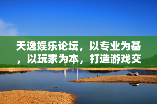 天逸娱乐论坛,以专业为基,以玩家为本,打造游戏交流新家园,天逸娱乐论坛,专业筑基,玩家为本,共筑游戏交流新家园