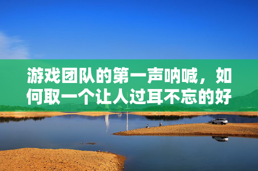 游戏团队的第一声呐喊,如何取一个让人过耳不忘的好名字?游戏团队第一声呐喊,如何让名字过耳不忘?