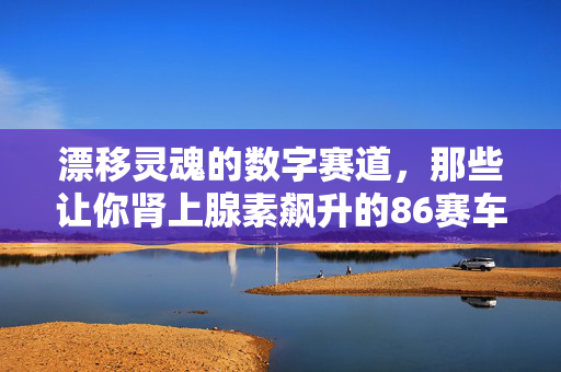 漂移灵魂的数字赛道,那些让你肾上腺素飙升的86赛车游戏,漂移灵魂的数字赛道,86赛车游戏的肾上腺素狂飙
